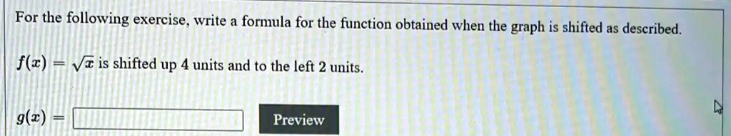 For the following exercise, write a formula for the function obtained when the graph is shifted as described.
f(x) = ?x is shifted up 4 units and to the left 2 units.
g(x) =