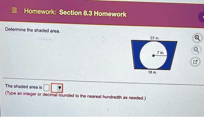 Homework: Section 8.3 Homework
Determine the shaded area.
The shaded area is 
(Type an integer or decimal rounded to the nearest hundredth as needed.)
23 in.
7 in.
18 in.