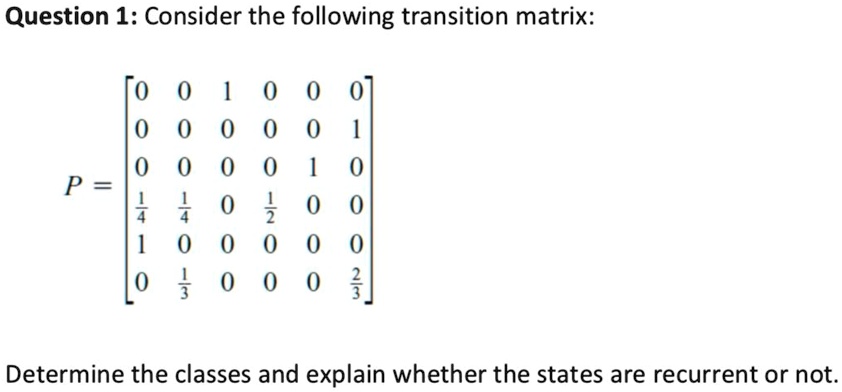 Question 1: Consider the following transition matrix:

    P = 
        < b m a t r i x >

Determine the classes and explain whether the states are recurrent or not.