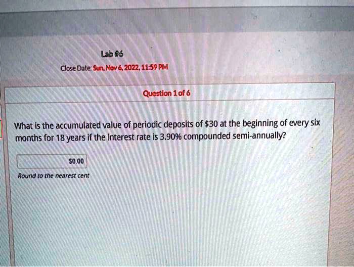 Lab #6
Close Date: Sun, Nov 6, 2022, 11:59 PM
Question 1 of 6
What is the accumulated value of periodic deposits of 30 at the beginning of every six
months for 18 years if the interest rate is 3.90% compounded semi-annually?0.00
Round to the nearest cent