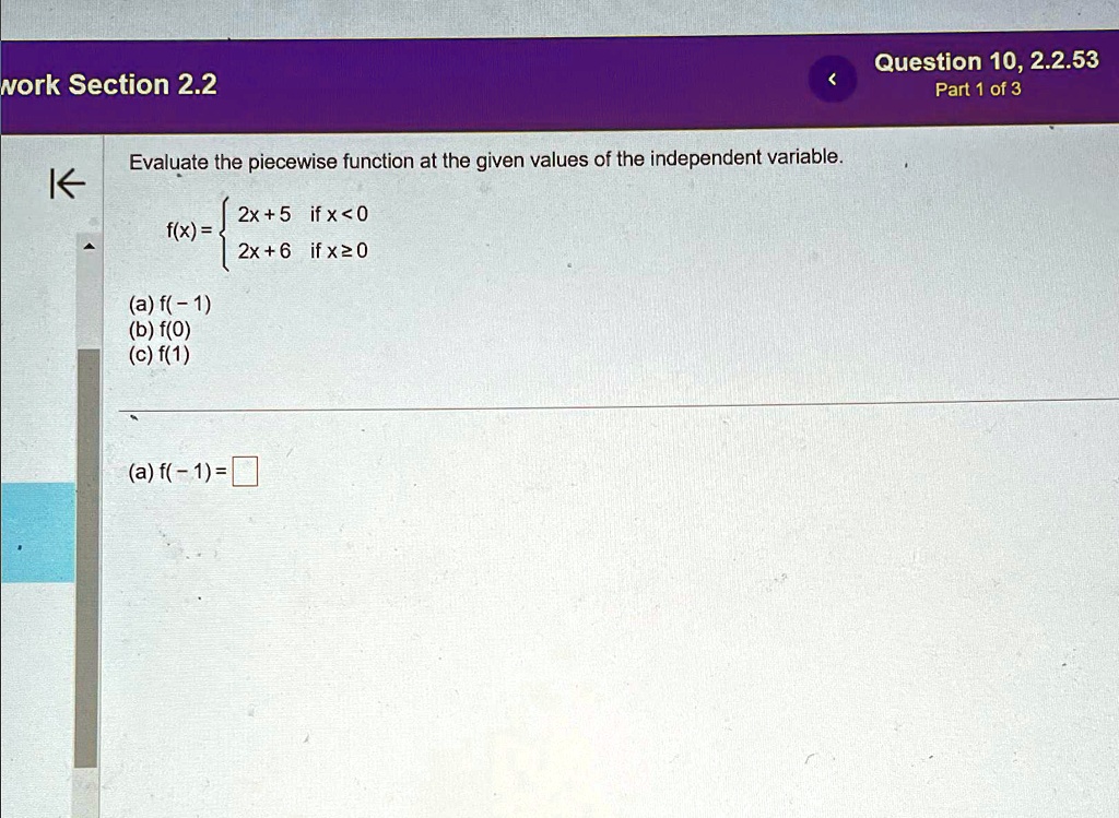 work Section 2.2
<
Evaluate the piecewise function at the given values of the independent variable.
2x+5    if  x<0
 2x+6    if  x≥ 0
(a) f(-1)
(b) f(0)
(c) f(1)
(a) f(-1) = 
Question 10, 2.2.53
Part 1 of 3