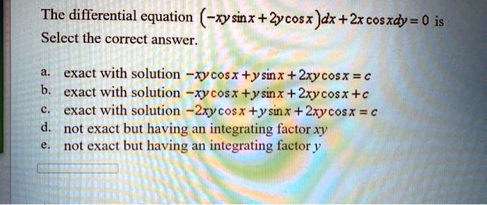 The differential equation (-xysin x + 2ycos x)dx + 2xcos xdy = 0 is
Select the correct answer.
a. exact with solution -xycos x + ysin x + 2xycos x = c
b. exact with solution -xycos x + ysin x + 2xycos x + c
c. exact with solution -2xycos x + ysin x + 2xycos x = c
d. not exact but having an integrating factor xy
e. not exact but having an integrating factor y