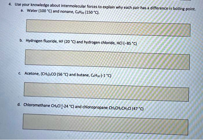 4. Use your knowledge about intermolecular forces to explain why each pair has a difference in boiling point.
a. Water (100 ^circC) and nonane, C9H20 (150 ^circC).
b. Hydrogen fluoride, HF (20 ^circC) and hydrogen chloride, HCl (-85 ^circC)
c. Acetone, (CH3)2CO (56 ^circC) and butane, C4H10 (-1 ^circC)
d. Chloromethane CH3Cl (-24 ^circC) and chloropropane CH3CH2CH2Cl (47 ^circC)