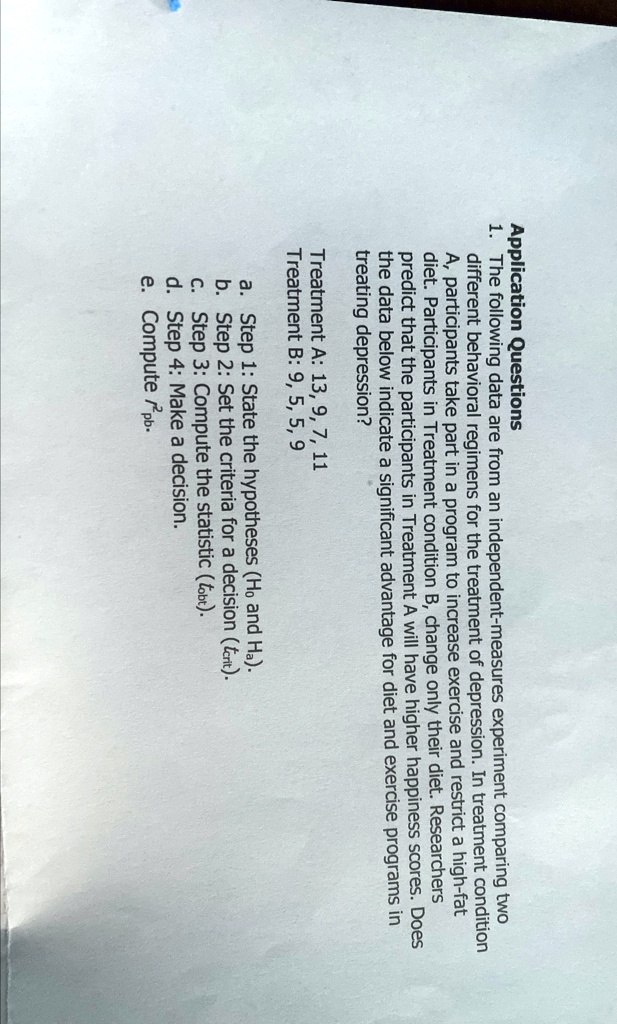 Application Questions
1. The following data are from an independent-measures experiment comparing two
different behavioral regimens for the treatment of depression. In treatment condition
A, participants take part in a program to increase exercise and restrict a high-fat
diet. Participants in Treatment condition B, change only their diet. Researchers
predict that the participants in Treatment A will have higher happiness scores. Does
the data below indicate a significant advantage for diet and exercise programs in
treating depression?
Treatment A: 13, 9, 7, 11
Treatment B: 9, 5, 5, 9
a. Step 1: State the hypotheses (H0 and Ha).
b. Step 2: Set the criteria for a decision (tcrit).
c. Step 3: Compute the statistic (tobt).
d. Step 4: Make a decision.
e. Compute pb.
