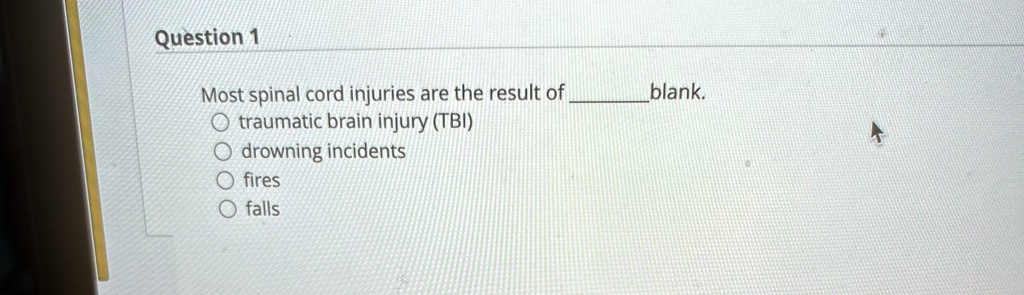 Question 1
Most spinal cord injuries are the result of  blank.
traumatic brain injury (TBI)
drowning incidents
fires
falls