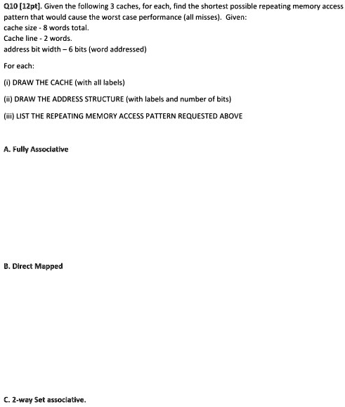 Q10 [12pt]. Given the following 3 caches, for each, find the shortest possible repeating memory access
pattern that would cause the worst case performance (all misses). Given:
cache size - 8 words total.
Cache line - 2 words.
address bit width - 6 bits (word addressed)
For each:
(i) DRAW THE CACHE (with all labels)
(ii) DRAW THE ADDRESS STRUCTURE (with labels and number of bits)
(iii) LIST THE REPEATING MEMORY ACCESS PATTERN REQUESTED ABOVE
A. Fully Associative
B. Direct Mapped
C. 2-way Set associative.