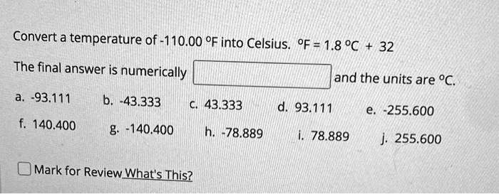 Convert a temperature of -110.00 °F into Celsius. °F = 1.8 °C + 32

The final answer is numerically and the units are °C.
a. -93.111
b. -43.333
c. 43.333
d. 93.111
e. -255.600
f. 140.400
g. -140.400
h. -78.889
i. 78.889
j. 255.600