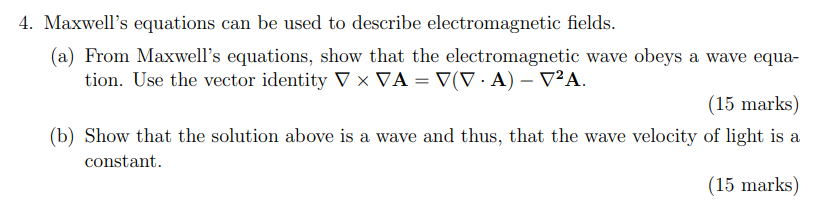 4. Maxwell's equations can be used to describe electromagnetic fields.
(a) From Maxwell's equations, show that the electromagnetic wave obeys a wave equation. Use the vector identity ( 
abla 	imes 
abla mathbfA=
abla(
abla cdot mathbfA)-
abla^2 mathbfA ).
(15 marks)
(b) Show that the solution above is a wave and thus, that the wave velocity of light is a constant.
(15 marks)