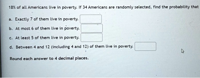 18% of all Americans live in poverty. If 34 Americans are randomly selected, find the probability that

a. Exactly 7 of them live in poverty.
b. At most 6 of them live in poverty.
c. At least 5 of them live in poverty.
d. Between 4 and 12 (including 4 and 12) of them live in poverty.

Round each answer to 4 decimal places.