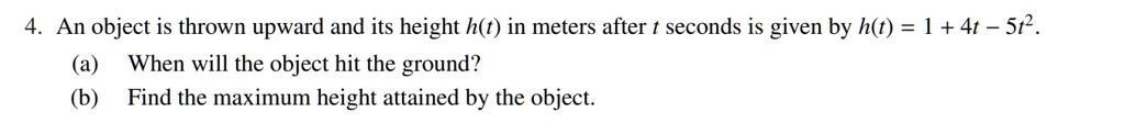 An object is thrown upward and its height h(t) in meters after t seconds is given by h(t) = 1 + 4t - 5t^2. (a) When will the object hit the ground? (b) Find the maximum height attained by the object.