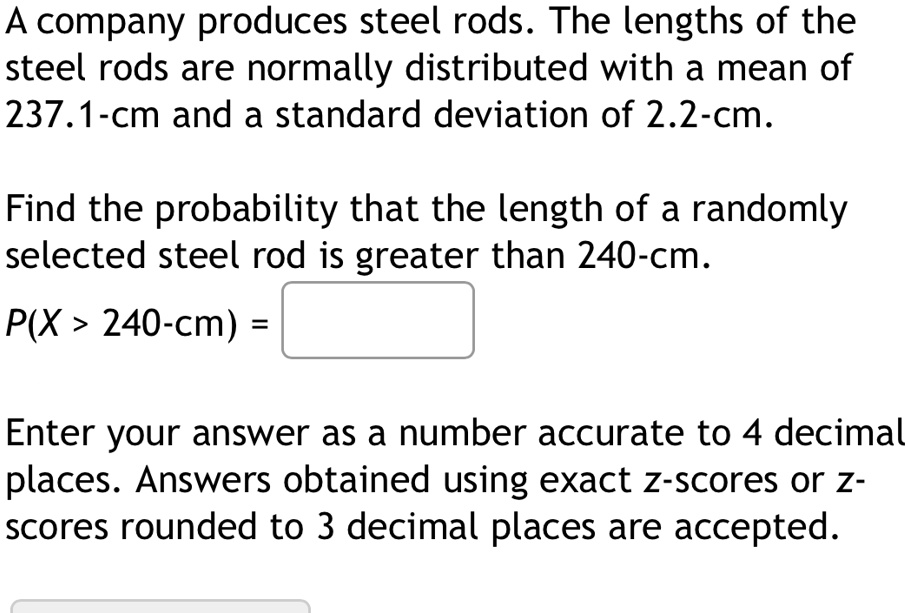 A company produces steel rods. The lengths of the
steel rods are normally distributed with a mean of
237.1-cm and a standard deviation of 2.2-cm.
Find the probability that the length of a randomly
selected steel rod is greater than 240-cm.
P(X > 240-cm) =
Enter your answer as a number accurate to 4 decimal
places. Answers obtained using exact z-scores or z-
scores rounded to 3 decimal places are accepted.