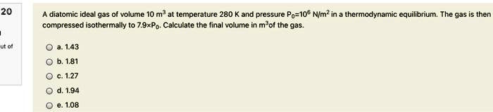 A diatomic ideal gas of volume 10  m^3 at temperature 280 K and pressure P0 = 10^6  N/m^2 in a thermodynamic equilibrium. The gas is then compressed isothermally to 7.9 × P0. Calculate the final volume in m^3 of the gas.