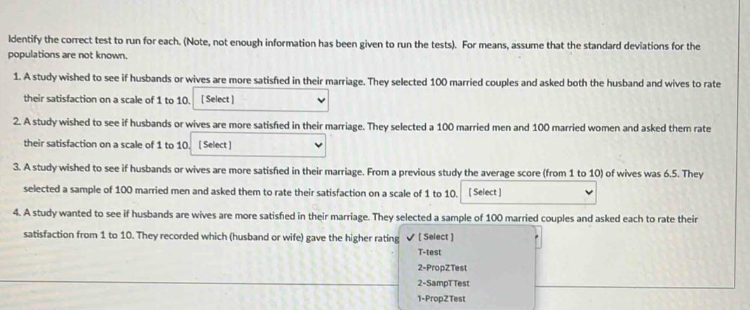 Identify the correct test to run for each. (Note, not enough information has been given to run the tests). For means, assume that the standard deviations for the populations are not known.
1. A study wished to see if husbands or wives are more satisfied in their marriage. They selected 100 married couples and asked both the husband and wives to rate their satisfaction on a scale of 1 to 10. [Select]
2. A study wished to see if husbands or wives are more satisfied in their marriage. They selected a 100 married men and 100 married women and asked them rate their satisfaction on a scale of 1 to 10 . [Select]
3. A study wished to see if husbands or wives are more satisfied in their marriage. From a previous study the average score (from 1 to 10) of wives was 6.5 . They selected a sample of 100 married men and asked them to rate their satisfaction on a scale of 1 to 10. □
4. A study wanted to see if husbands are wives are more satisfied in their marriage. They selected a sample of 100 married couples and asked each to rate their satisfaction from 1 to 10 . They recorded which (husband or wife) gave the higher rating
 [Select]
T-test
2-Propztest
2-Samprtest
1-PropZTest