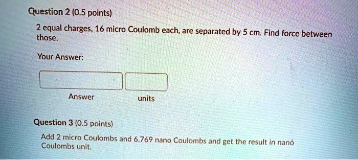 Question 2 (0.5 points)
2 equal charges, 16 micro Coulomb each, are separated by 5 cm. Find force between those.
Your Answer:
Answer
units
Question 3 (0.5 points)
Add 2 micro Coulombs and 6,769 nano Coulombs and get the result in nano Coulombs unit.