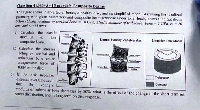 Question 4 [5+5+5=15 marks]: Composite beams
The figure shows intervertebral bones, a healthy disc, and its simplified model. Assuming the idealized
geometry with given parameters and composite beam response under axial loads, answer the questions
below (Elastic modulus of cortical bone = 10 GPa, Elastic modulus of trabecular bone = 2 GPa, r2 = 20
mm, and r1 = 15 mm).
a) Calculate the elastic
modulus of the
composite beam.
b) Calculate the stresses
acting on cortical and
trabecular bone under
compressive force of
100N on the disc.
c) If the disk becomes
diseased over time such
that the young's
modulus of trabecular bone decreases by 50%, what is the effect of the change in the short term on
stress distribution, and in long-term on disc response.