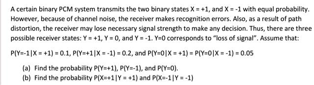 A certain binary PCM system transmits the two binary states X = +1, and X = -1 with equal probability. However, because of channel noise, the receiver makes recognition errors. Also, as a result of path distortion, the receiver may lose necessary signal strength to make any decision. Thus, there are three possible receiver states: Y = +1, Y = 0, and Y = -1. Y=0 corresponds to "loss of signal". Assume that:
P(Y=-1|X = +1) = 0.1, P(Y=+1|X = -1) = 0.2, and P(Y=0|X = +1) = P(Y=0|X = -1) = 0.05
(a) Find the probability P(Y=+1), P(Y=-1), and P(Y=0).
(b) Find the probability P(X=+1|Y = +1) and P(X=-1|Y = -1)