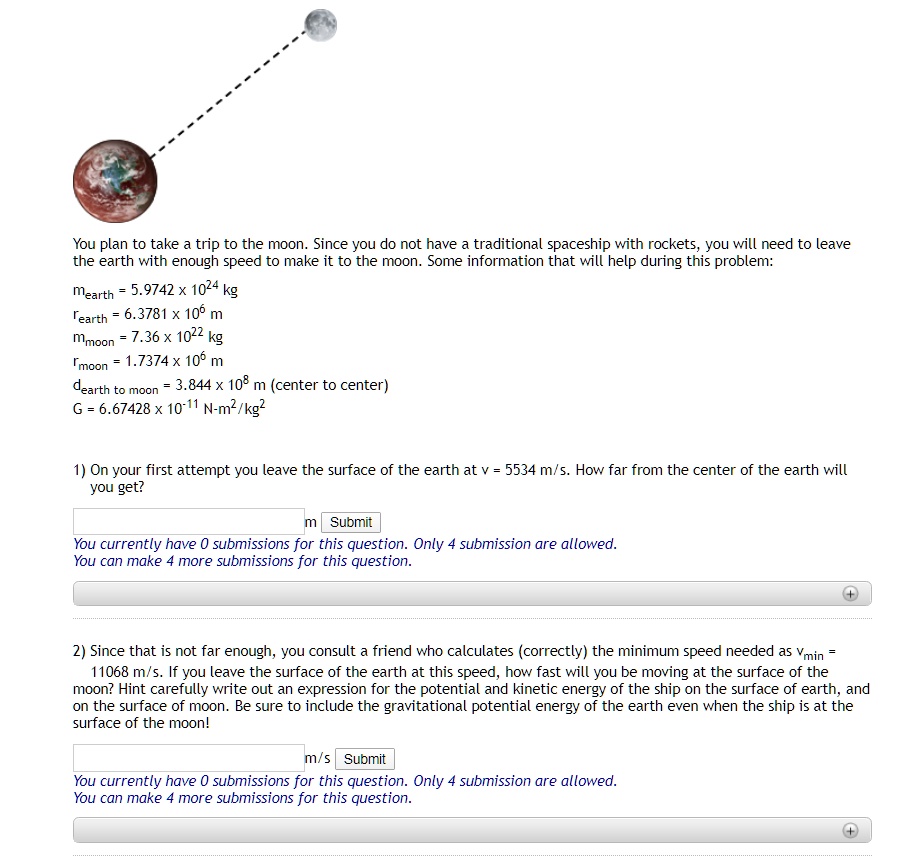 You plan to take a trip to the moon. Since you do not have a traditional spaceship with rockets, you will need to leave the earth with enough speed to make it to the moon. Some information that will help during this problem:
mearth = 5.9742 x 10^24 kg
rearth = 6.3781 x 10^6 m
mmoon = 7.36 x 10^22 kg
rmoon = 1.7374 x 10^6 m
dearth to moon = 3.844 x 10^8 m (center to center)
G = 6.67428 x 10^-11 N-m^2/kg^2

1) On your first attempt you leave the surface of the earth at v = 5534 m/s. How far from the center of the earth will you get?

2) Since that is not far enough, you consult a friend who calculates (correctly) the minimum speed needed as vmin = 11068 m/s. If you leave the surface of the earth at this speed, how fast will you be moving at the surface of the moon? Hint carefully write out an expression for the potential and kinetic energy of the ship on the surface of earth, and on the surface of moon. Be sure to include the gravitational potential energy of the earth even when the ship is at the surface of the moon!