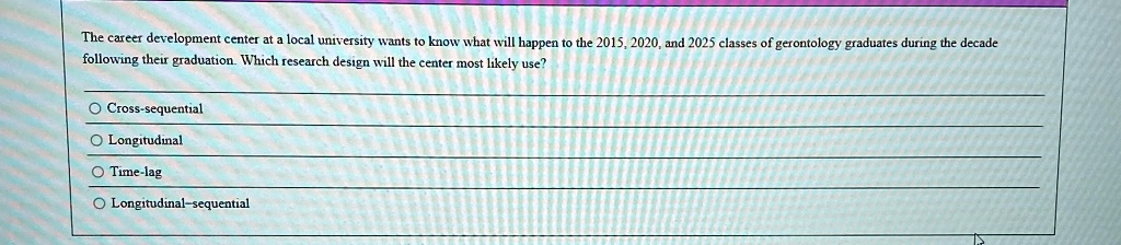 The career development center at a local university wants to know what will happen to the 2015, 2020, and 2025 classes of gerontology graduates during the decade
following their graduation. Which research design will the center most likely use?
Cross-sequential
Longitudinal
Time-lag
Longitudinal-sequential