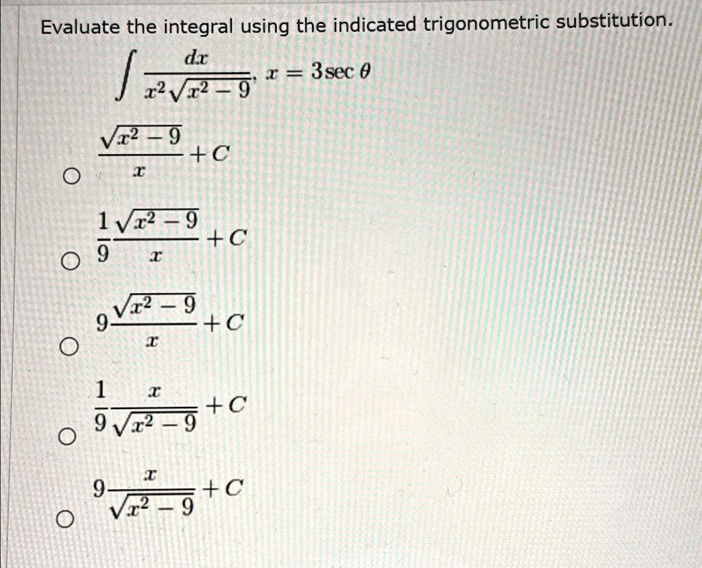 Evaluate the integral using the indicated trigonometric substitution.
∫(dx)/(x^2√(x^2 - 9)),   x = 3 secθ(√(x^2 - 9))/(x) + C
(1)/(9) (√(x^2 - 9))/(x) + C
9 (√(x^2 - 9))/(x) + C
(1)/(9) (x)/(√(x^2 - 9)) + C
(9x)/(√(x^2 - 9)) + C