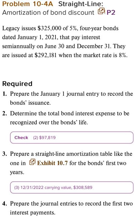 Problem 10-4A Straight-Line:
Amortization of bond discount P2
Legacy issues 325,000 of 5%, four-year bonds
dated January 1, 2021, that pay interest
semiannually on June 30 and December 31. They
are issued at292,181 when the market rate is 8%.
Required
1. Prepare the January 1 journal entry to record the
bonds' issuance.
2. Determine the total bond interest expense to be
recognized over the bonds' life.
Check (2) 97,819
3. Prepare a straight-line amortization table like the
one in Exhibit 10.7 for the bonds' first two
years.
(3) 12/31/2022 carrying value,308,589
4. Prepare the journal entries to record the first two
interest payments.