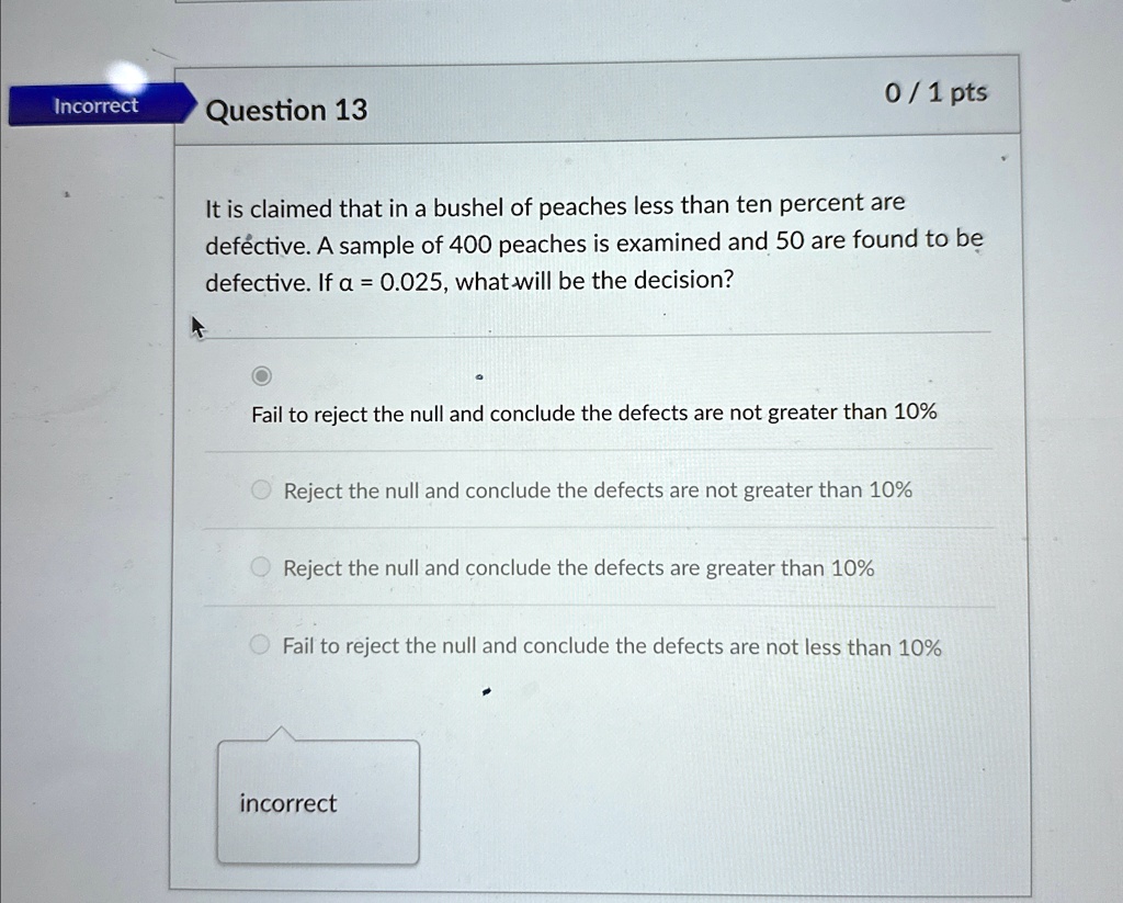 Incorrect
Question 13
0/1 pts
It is claimed that in a bushel of peaches less than ten percent are
defective. A sample of 400 peaches is examined and 50 are found to be
defective. If α = 0.025, what will be the decision?
Fail to reject the null and conclude the defects are not greater than 10%
Reject the null and conclude the defects are not greater than 10%
Reject the null and conclude the defects are greater than 10%
Fail to reject the null and conclude the defects are not less than 10%
incorrect
