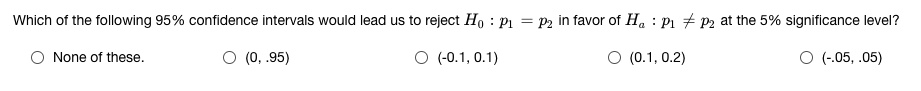 Which of the following 95% confidence intervals would lead us to reject H0 : p1 = p2 in favor of Ha : p1 ? p2 at the 5% significance level?
None of these.
(0, .95)
(-0.1, 0.1)
(0.1, 0.2)
(-.05, .05)
