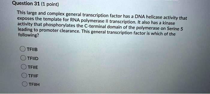 This large and complex general transcription factor has a DNA helicase activity that exposes the template for RNA polymerase II transcription. It also has a kinase activity that phosphorylates the C-terminal domain of the polymerase on Serine 5 leading to promoter clearance. This general transcription factor is which of the following?
TFIIB
TFIID
TFIIE
TFIIF
TFIIH