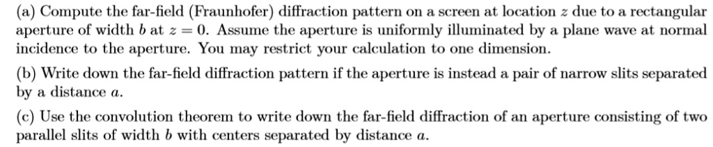 (a) Compute the far-field (Fraunhofer) diffraction pattern on a screen at location z due to a rectangular aperture of width b at z = 0. Assume the aperture is uniformly illuminated by a plane wave at normal incidence to the aperture. You may restrict your calculation to one dimension.
(b) Write down the far-field diffraction pattern if the aperture is instead a pair of narrow slits separated by a distance a.
(c) Use the convolution theorem to write down the far-field diffraction of an aperture consisting of two parallel slits of width b with centers separated by distance a.