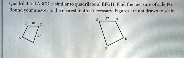 Quadrilateral ABCD is similar to quadrilateral EFGH. Find the measure of side FG. Round your answer to the nearest tenth if necessary. Figures are not drawn to scale.
D 16 C
25
A B
G 57 H
F E