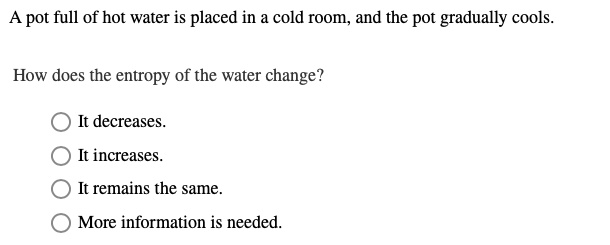A pot full of hot water is placed in a cold room, and the pot gradually cools.

How does the entropy of the water change?

It decreases.
It increases.
It remains the same.
More information is needed.