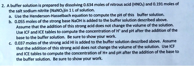 A buffer solution is prepared by dissolving 0.634 moles of nitrous acid (HNO2) and 0.191 moles of the salt sodium nitrite (NaNO2) in 1 L of solution.
a. Use the Henderson-Hasselbach equation to compute the pH of this buffer solution.
b. 0.055 moles of the strong base NaOH is added to the buffer solution described above. Assume that the addition of this strong acid does not change the volume of the solution. Use ICF and ICE tables to compute the concentration of H+ and pH after the addition of the base to the buffer solution. Be sure to show your work.
c. 0.037 moles of the strong acid HI is added to the buffer solution described above. Assume that the addition of this strong acid does not change the volume of the solution. Use ICF and ICE tables to compute the concentration of H+ and pH after the addition of the base to the buffer solution. Be sure to show your work.