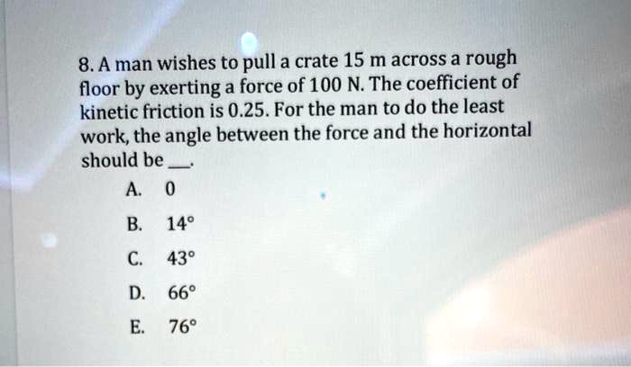 8. A man wishes to pull a crate 15 m across a rough floor by exerting a force of 100 N. The coefficient of kinetic friction is 0.25. For the man to do the least work, the angle between the force and the horizontal should be .
A. 0
B. 14°
C. 43°
D. 66°
E. 76°
