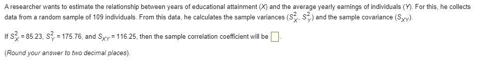 A researcher wants to estimate the relationship between years of educational attainment (X) and the average yearly earnings of individuals (Y). For this, he collects data from a random sample of 109 individuals. From this data, he calculates the sample variances (SX^2, SY^2) and the sample covariance (SXY). If SX^2 = 85.23, SY^2 = 175.76, and SXY = 116.25, then the sample correlation coefficient will be . (Round your answer to two decimal places).