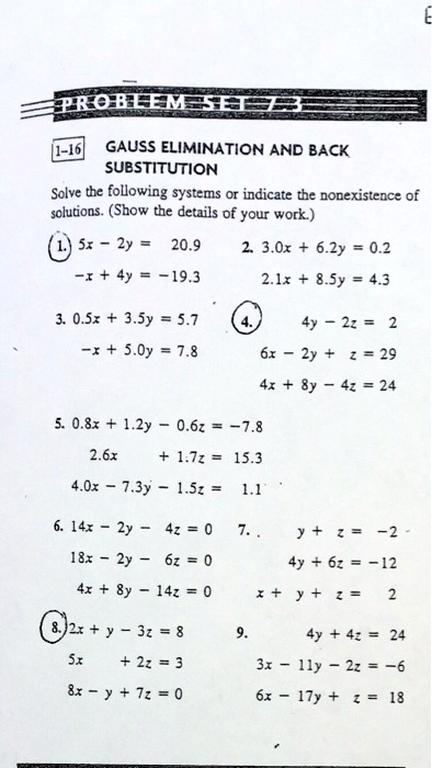 PROBLEM SET 7.3
1-16 GAUSS ELIMINATION AND BACK
SUBSTITUTION
Solve the following systems or indicate the nonexistence of
solutions. (Show the details of your work.)
1. 5x - 2y = 20.9
-x + 4y = -19.3
2. 3.0x + 6.2y = 0.2
2.1x + 8.5y = 4.3
3. 0.5x + 3.5y = 5.7
-x + 5.0y = 7.8
4.
4y - 2z = 2
6x - 2y + z = 29
4x + 8y - 4z = 24
5. 0.8x + 1.2y - 0.6z = -7.8
2.6x + 1.7z = 15.3
4.0x - 7.3y - 1.5z = 1.1
6. 14x - 2y - 4z = 0
18x - 2y - 6z = 0
4x + 8y - 14z = 0
7. y + z = -2
4y + 6z = -12
x + y + z = 2
8. 2x + y - 3z = 8
5x + 2z = 3
8x - y + 7z = 0
9. 4y + 4z = 24
3x - 11y - 2z = -6
6x - 17y + z = 18
