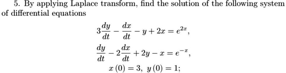 5. By applying Laplace transform, find the solution of the following system of differential equations
3(dy)/(dt) - (dx)/(dt) - y + 2x = e^2x,
(dy)/(dt) - 2(dx)/(dt) + 2y - x = e^-x,
x(0) = 3, y(0) = 1;