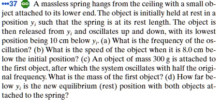 A massless spring hangs from the ceiling with a small object attached to its lower end. The object is initially held at rest in a position yi such that the spring is at its rest length. The object is then released from yi and oscillates up and down, with its lowest position being 10 cm below yi. (a) What is the frequency of the oscillation? (b) What is the speed of the object when it is 8.0 cm below the initial position? (c) An object of mass 300 g is attached to the first object, after which the system oscillates with half the original frequency. What is the mass of the first object? (d) How far below yi is the new equilibrium (rest) position with both objects attached to the spring?