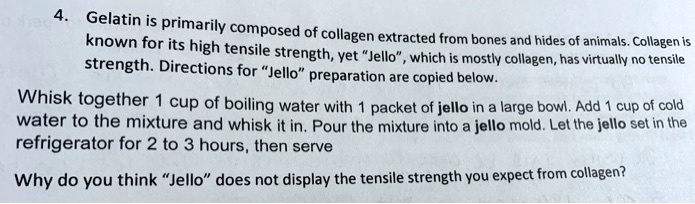 Gelatin is primarily composed of collagen extracted from bones and hides of animals. Collagen is known for its high tensile strength, yet "Jello", which is mostly collagen, has virtually no tensile strength. Directions for "Jello" preparation are copied below.

Whisk together 1 cup of boiling water with 1 packet of jello in a large bowl. Add 1 cup of cold water to the mixture and whisk it in. Pour the mixture into a jello mold. Let the jello set in the refrigerator for 2 to 3 hours, then serve

Why do you think "Jello" does not display the tensile strength you expect from collagen?