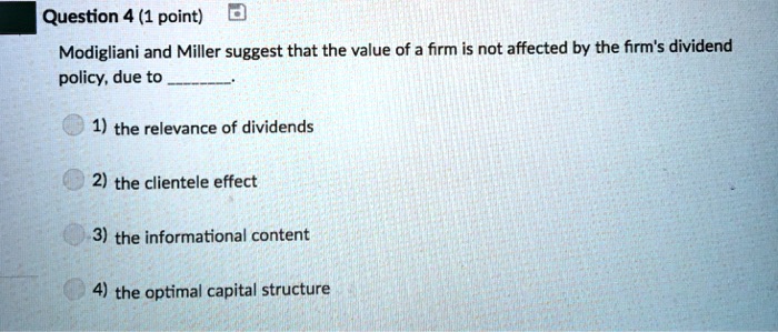Modigliani and Miller suggest that the value of a firm is not affected by the firm's dividend policy, due to .
1) the relevance of dividends
2) the clientele effect
3) the informational content
4) the optimal capital structure