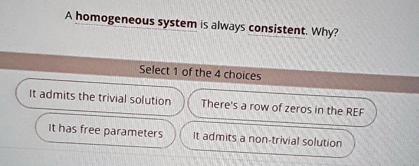 A homogeneous system is always consistent. Why?
Select 1 of the 4 choices
It admits the trivial solution
There's a row of zeros in the REF
It has free parameters
It admits a non-trivial solution