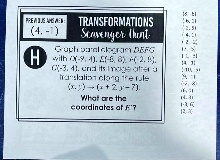 PREVIOUS ANSWER:
(4, -1)
H
TRANSFORMATIONS
Scavenger Hunt
Graph parallelogram DEFG
with D(-9, 4), E(-8, 8), F(-2, 8),
G(-3, 4), and its image after a
translation along the rule
(x, y) → (x + 2, y - 7).
What are the
coordinates of E'?