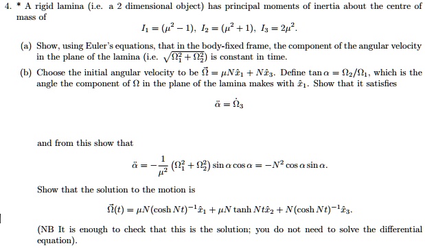 4. * A rigid lamina (i.e. a 2 dimensional object) has principal moments of inertia about the centre of
mass of
I? = (?² - 1), I? = (?² + 1), I? = 2?².
(a) Show, using Euler's equations, that in the body-fixed frame, the component of the angular velocity
in the plane of the lamina (i.e. ?(??² + ??²)) is constant in time.
(b) Choose the initial angular velocity to be ?? = ?N x?? + N x??. Define tan ? = ??/??, which is the
angle the component of ? in the plane of the lamina makes with x??. Show that it satisfies
?? = ??
and from this show that
?? = -1/?² (??² + ??²) sin ? cos ? = -N² cos ? sin ?.
Show that the solution to the motion is
??(t) = ?N(cosh Nt)?¹ x?? + ?N tanh Nt x?? + N(cosh Nt)?¹ x??.
(NB It is enough to check that this is the solution; you do not need to solve the differential
equation).