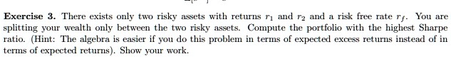 Exercise 3. There exists only two risky assets with returns r1 and r2 and a risk free rate rf. You are
splitting your wealth only between the two risky assets. Compute the portfolio with the highest Sharpe
ratio. (Hint: The algebra is easier if you do this problem in terms of expected excess returns instead of in
terms of expected returns). Show your work.