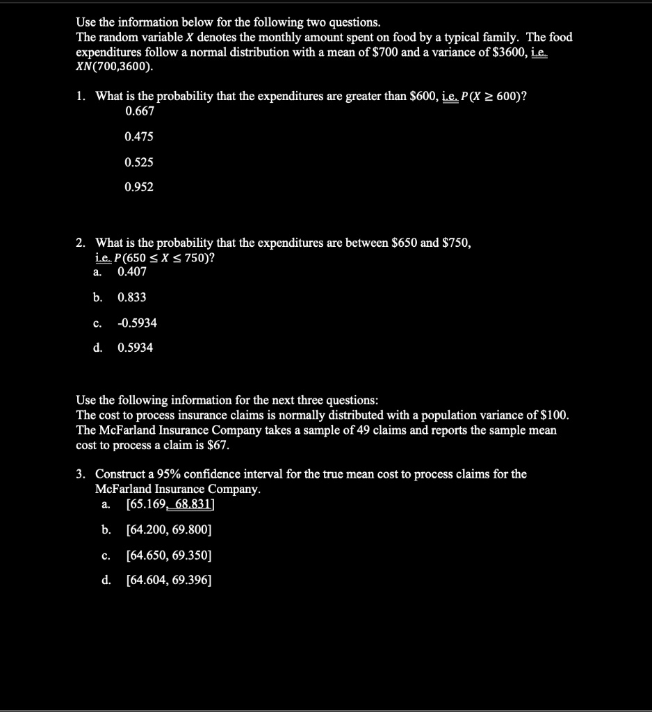 Use the information below for the following two questions.
The random variable X denotes the monthly amount spent on food by a typical family. The food expenditures follow a normal distribution with a mean of 700 and a variance of3600, i.e. X N(700,3600).

1. What is the probability that the expenditures are greater than 600, i.e. P(X ? 600)?
0.667
0.475
0.525
0.952

2. What is the probability that the expenditures are between650 and 750, i.e. P(650 ? X ? 750)?
a. 0.407
b. 0.833
c. -0.5934
d. 0.5934

Use the following information for the next three questions:
The cost to process insurance claims is normally distributed with a population variance of100. The McFarland Insurance Company takes a sample of 49 claims and reports the sample mean cost to process a claim is 67.

3. Construct a 95% confidence interval for the true mean cost to process claims for the McFarland Insurance Company.
a. [65.169, 68.831]
b. [64.200, 69.800]
c. [64.650, 69.350]
d. [64.604, 69.396]