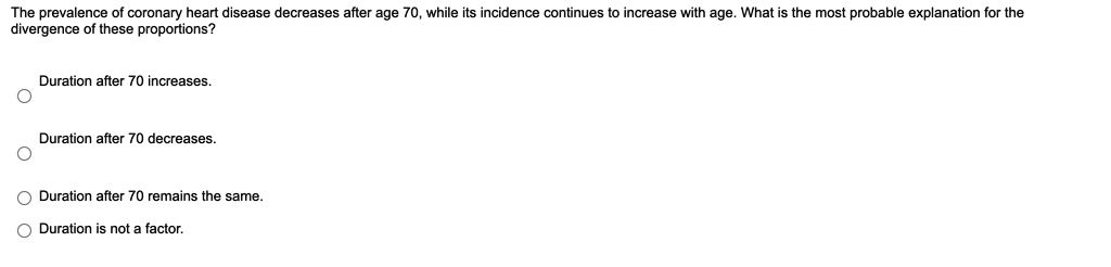 The prevalence of coronary heart disease decreases after age 70, while its incidence continues to increase with age. What is the most probable explanation for the divergence of these proportions?

Duration after 70 increases.
Duration after 70 decreases.
Duration after 70 remains the same.
Duration is not a factor.