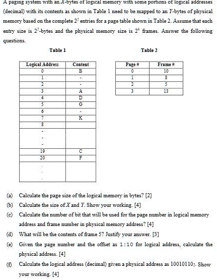 A paging system with an X-bytes of logical memory with some portions of logical addresses
(decimal) with its contents as shown in Table 1 need to be mapped to an I-bytes of physical
memory based on the complete 2^n entries for a page table shown in Table 2. Assume that each
entry size is 2^m-bytes and the physical memory size is 2^k frames. Answer the following
questions.
Table 1
Table 2
Logical Address
Content
Page #
Frame #
0
B
0
10
1
-
1
8
2
-
2
5
3
A
3
13
4
D
5
G
6
7
K
8
19
C
20
F
(a) Calculate the page size of the logical memory in bytes? [2]
(b) Calculate the size of X and Y. Show your working. [4]
(c) Calculate the number of bit that will be used for the page number in logical memory
address and frame number in physical memory address? [4]
(d) What will be the contents of frame 5? Justify your answer. [3]
(e) Given the page number and the offset as 1:10 for logical address, calculate the
physical address. [4]
(f) Calculate the logical address (decimal) given a physical address as 100101102. Show
your working. [4]