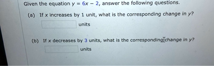 Given the equation y = 6x - 2, answer the following questions.
(a) If x increases by 1 unit, what is the corresponding change in y?
units
(b) If x decreases by 3 units, what is the corresponding change in y?
units