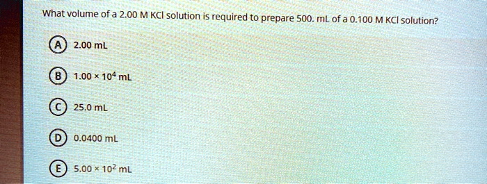 What volume of a 2.00 M KCl solution is required to prepare 500. mL of a 0.100 M KCl solution?

A 2.00 mL
B 1.00 × 10? mL
C 25.0 mL
D 0.0400 mL
E 5.00 × 10² mL