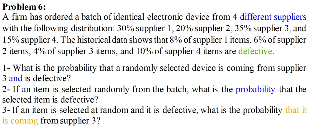 Problem 6:
A firm has ordered a batch of identical electronic device from 4 different suppliers with the following distribution: 30% supplier 1, 20% supplier 2, 35% supplier 3, and 15% supplier 4. The historical data shows that 8% of supplier 1 items, 6% of supplier 2 items, 4% of supplier 3 items, and 10% of supplier 4 items are defective.

1- What is the probability that a randomly selected device is coming from supplier 3 and is defective?
2- If an item is selected randomly from the batch, what is the probability that the selected item is defective?
3- If an item is selected at random and it is defective, what is the probability that it is coming from supplier 3?