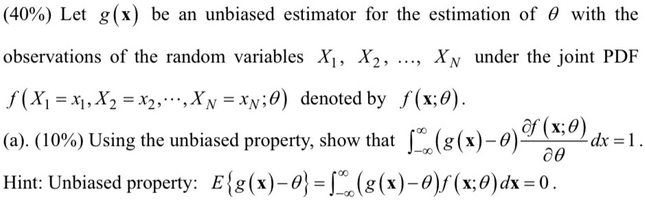 (40%) Let $g(x)$ be an unbiased estimator for the estimation of $\theta$ with the observations of the random variables $X1, X2, \dots, XN$ under the joint PDF \\
f(X1 = x1, X2 = x2, …, XN = xN; θ) denoted by f(x; θ). 

(a). (10%) Using the unbiased property, show that $\int{-\infty}^{\infty} (g(x) - \theta) \frac{\partial f(x; \theta)}{\partial \theta} dx = 1$. \\
Hint: Unbiased property: E{g(x) - θ} = ∫-∞^∞ (g(x) - θ) f(x; θ) dx = 0.