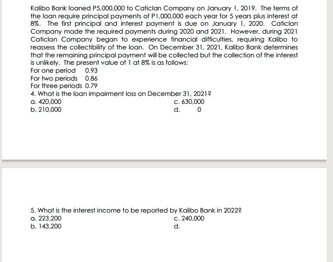 Kalibo Bank loaned P5,000,000 to Caticlan Company on January 1, 2019. The terms of
the loan require principal payments of P1,000,000 each year for 5 years plus interest at
8%. The first principal and interest payment is due on January 1, 2020. Caticlan
Company made the required payments during 2020 and 2021. However, during 2021
Caticlan Company began to experience financial difficulties, requiring Kalibo to
reassess the collectibility of the loan. On December 31, 2021, Kalibo Bank determines
that the remaining principal payment will be collected but the collection of the interest
is unlikely. The present value of 1 at 8% is as follows:
For one period	0.93
For two periods	0.86
For three periods	0.79
4. What is the loan impairment loss on December 31, 2021?
a. 420,000
b. 210,000
c. 630,000
d. 0
5. What is the interest income to be reported by Kalibo Bank in 2022?
a. 223,200
b. 143,200
c. 240,000
d.